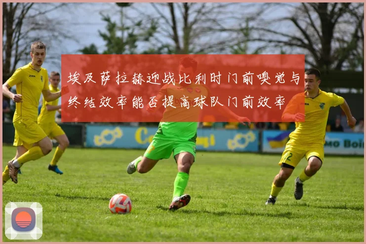 埃及萨拉赫迎战比利时门前嗅觉与终结效率能否提高球队门前效率