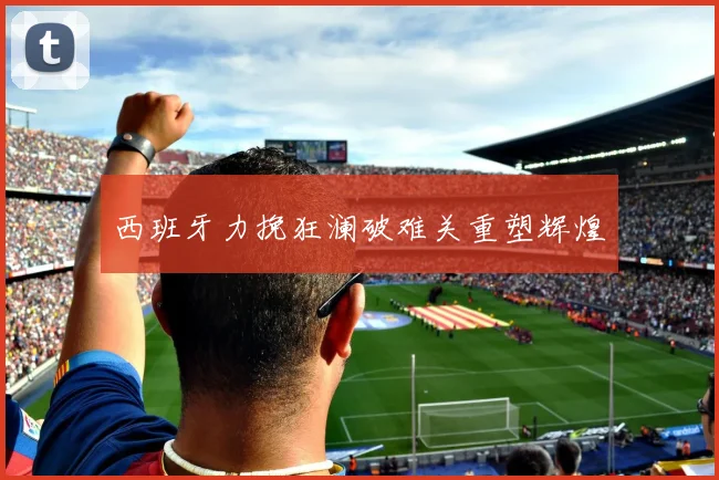 西班牙力挽狂澜破难关重塑辉煌