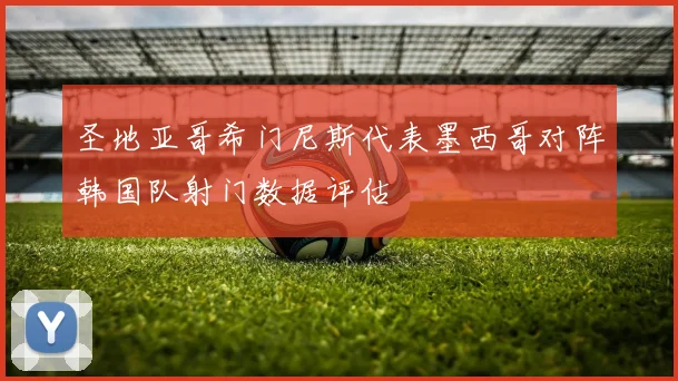 圣地亚哥希门尼斯代表墨西哥对阵韩国队射门数据评估