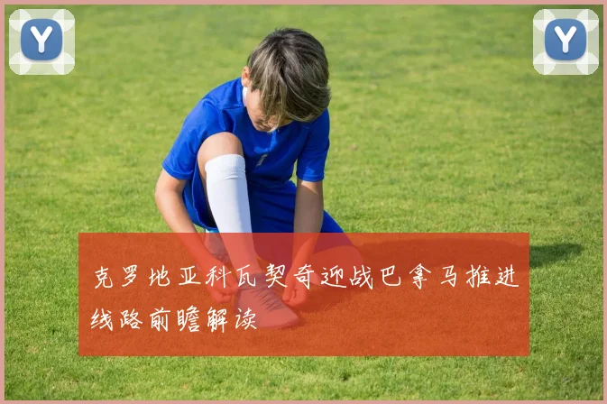 克罗地亚科瓦契奇迎战巴拿马推进线路前瞻解读