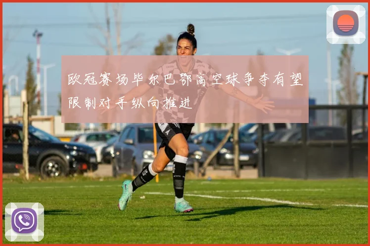 欧冠赛场毕尔巴鄂高空球争夺有望限制对手纵向推进