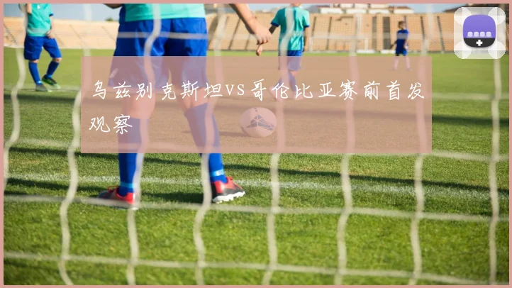 乌兹别克斯坦vs哥伦比亚赛前首发观察