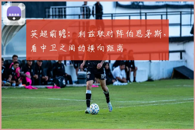 英超前瞻：利兹联对阵伯恩茅斯，看中卫之间的横向距离