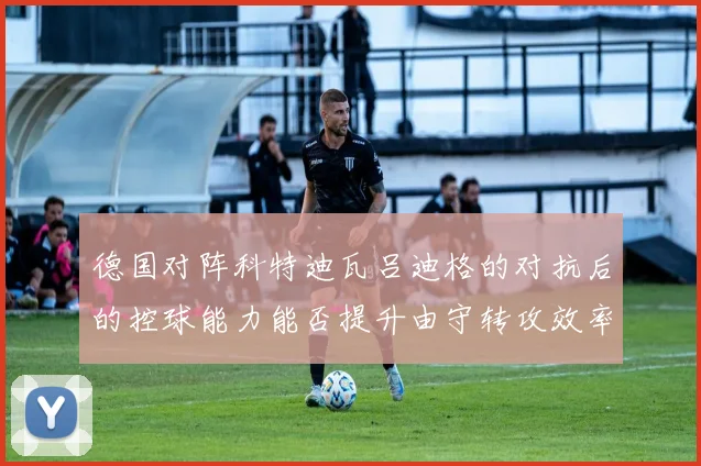 德国对阵科特迪瓦吕迪格的对抗后的控球能力能否提升由守转攻效率