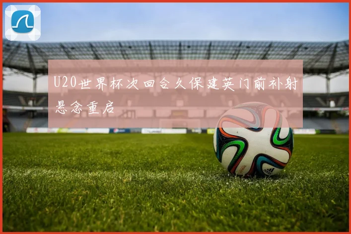 U20世界杯次回合久保建英门前补射悬念重启